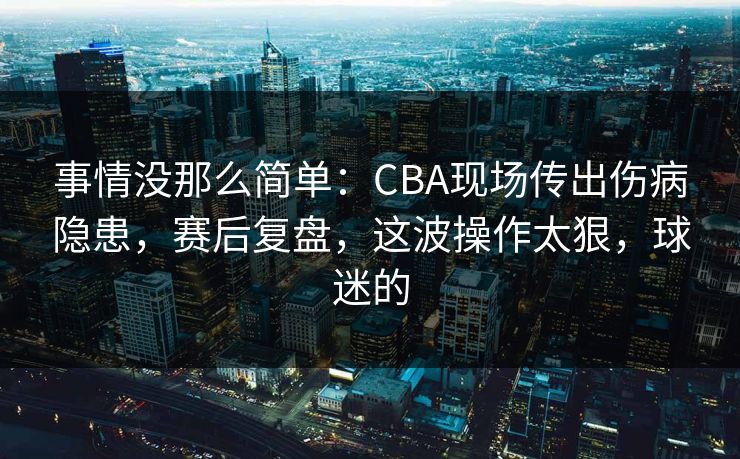 事情没那么简单：CBA现场传出伤病隐患，赛后复盘，这波操作太狠，球迷的  第1张