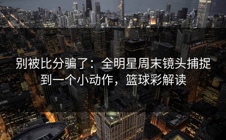 别被比分骗了：全明星周末镜头捕捉到一个小动作，篮球彩解读  第1张
