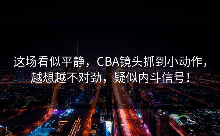 这场看似平静，CBA镜头抓到小动作，越想越不对劲，疑似内斗信号！  第1张
