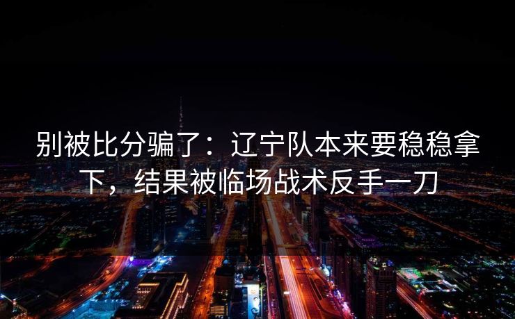 别被比分骗了：辽宁队本来要稳稳拿下，结果被临场战术反手一刀  第1张