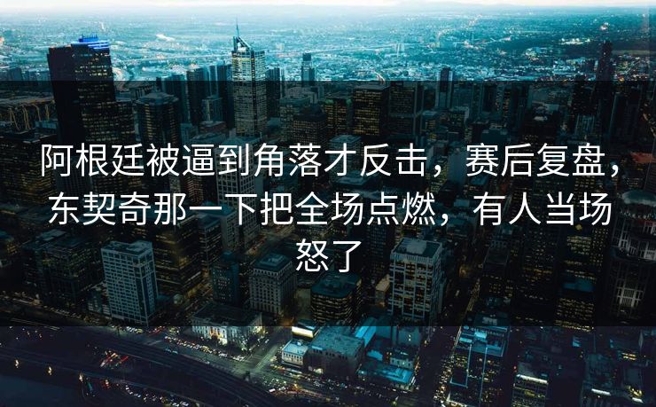阿根廷被逼到角落才反击，赛后复盘，东契奇那一下把全场点燃，有人当场怒了  第1张
