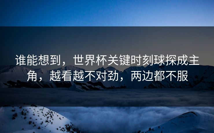 谁能想到，世界杯关键时刻球探成主角，越看越不对劲，两边都不服  第1张