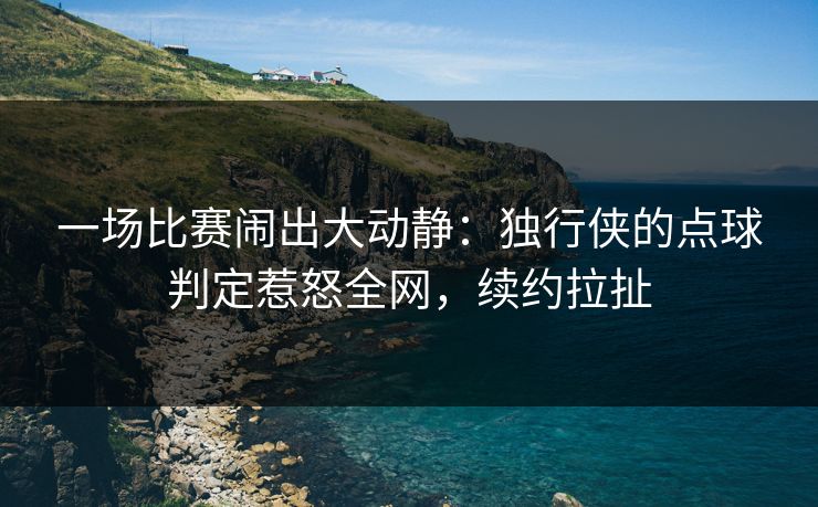 一场比赛闹出大动静：独行侠的点球判定惹怒全网，续约拉扯  第1张