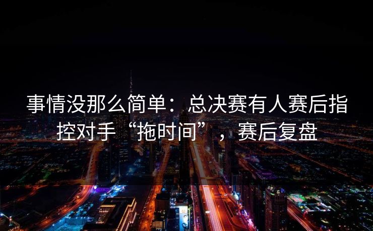 事情没那么简单：总决赛有人赛后指控对手“拖时间”，赛后复盘  第1张