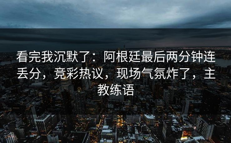 看完我沉默了：阿根廷最后两分钟连丢分，竞彩热议，现场气氛炸了，主教练语  第1张