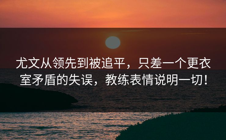 尤文从领先到被追平，只差一个更衣室矛盾的失误，教练表情说明一切！  第1张
