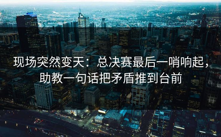 现场突然变天：总决赛最后一哨响起，助教一句话把矛盾推到台前  第1张