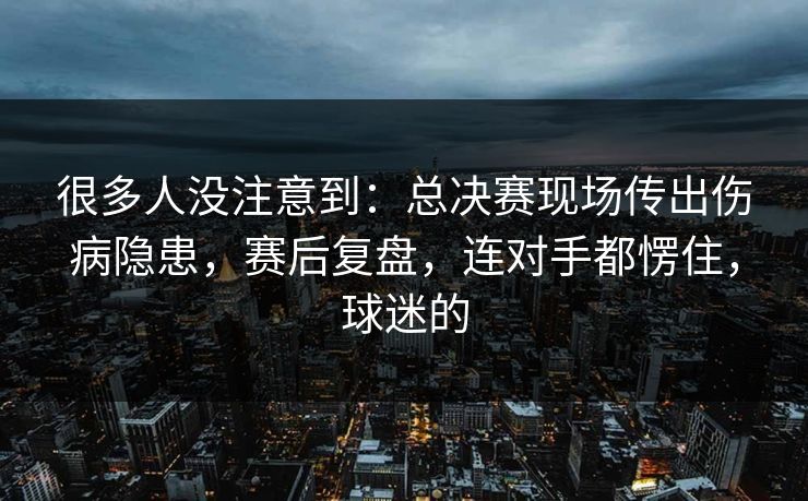 很多人没注意到：总决赛现场传出伤病隐患，赛后复盘，连对手都愣住，球迷的  第1张