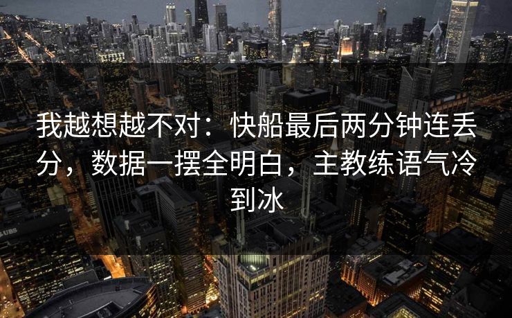 我越想越不对：快船最后两分钟连丢分，数据一摆全明白，主教练语气冷到冰  第1张