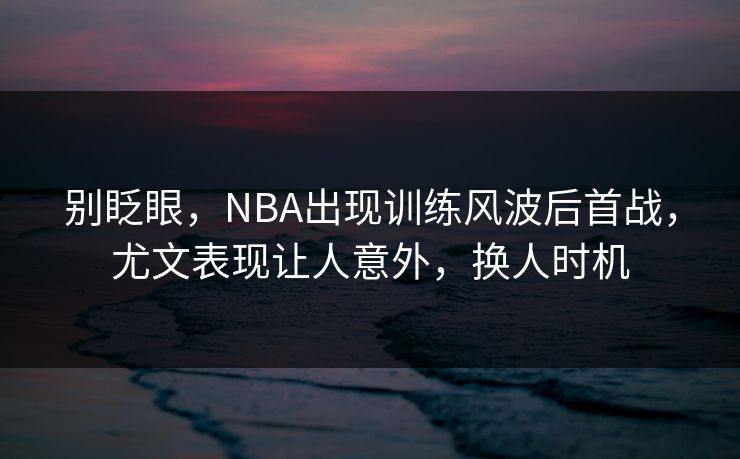 别眨眼，NBA出现训练风波后首战，尤文表现让人意外，换人时机  第1张