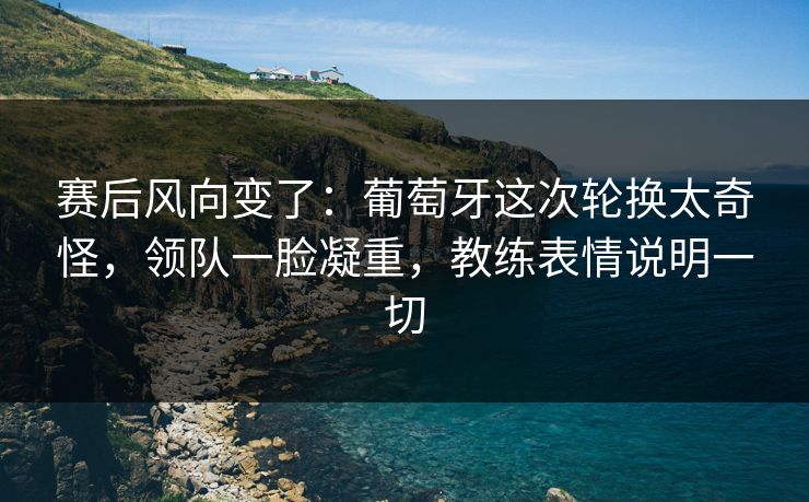 赛后风向变了:葡萄牙这次轮换太奇怪,领队一脸凝重,教练表情说明一切 第1张 赛后风向变了:葡萄牙这次轮换太奇怪,领队一脸凝重,教练表情说明一切 第1张
