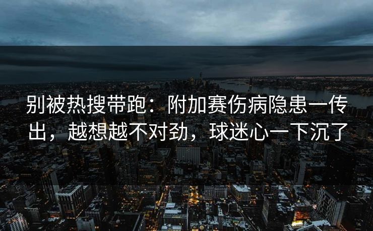 别被热搜带跑:附加赛伤病隐患一传出,越想越不对劲,球迷心一下沉了 第1张 别被热搜带跑:附加赛伤病隐患一传出,越想越不对劲,球迷心一下沉了 第1张